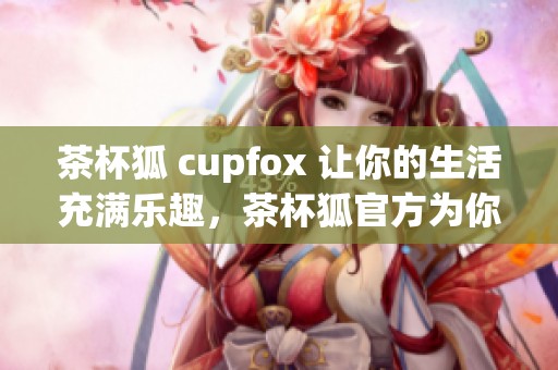 茶杯狐 cupfox 让你的生活充满乐趣，茶杯狐官方为你带来精彩内容