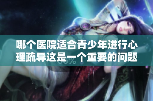 哪个医院适合青少年进行心理疏导这是一个重要的问题