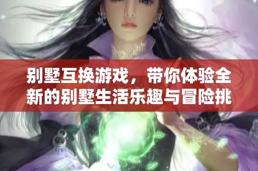 别墅互换游戏，带你体验全新的别墅生活乐趣与冒险挑战