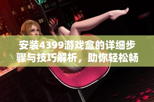 安装4399游戏盒的详细步骤与技巧解析，助你轻松畅玩各种游戏
