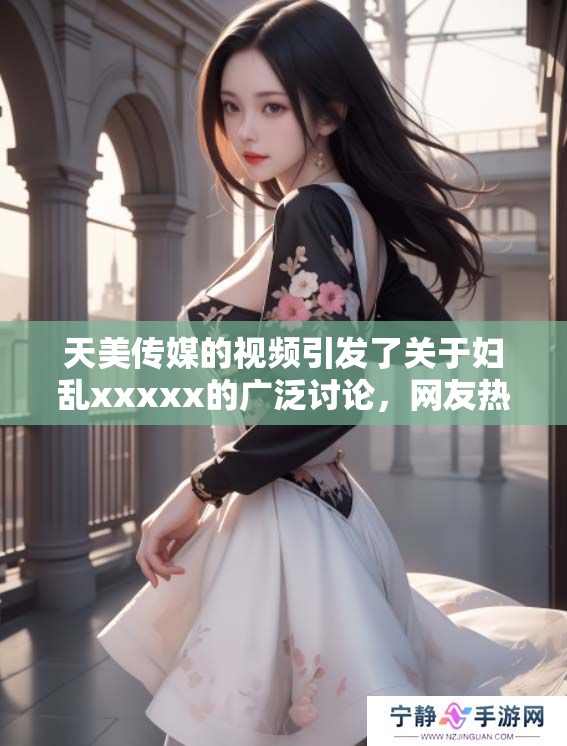 天美传媒的视频引发了关于妇乱xxxxx的广泛讨论，网友热议不断