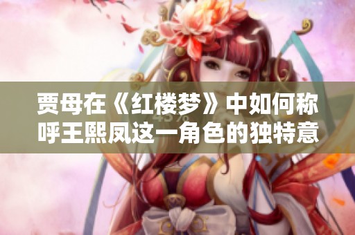 贾母在《红楼梦》中如何称呼王熙凤这一角色的独特意味解析