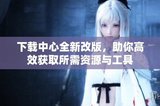 下载中心全新改版，助你高效获取所需资源与工具