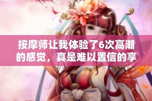 按摩师让我体验了6次高潮的感觉，真是难以置信的享受