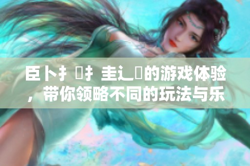 臣卜扌喿扌圭辶畐的游戏体验，带你领略不同的玩法与乐趣