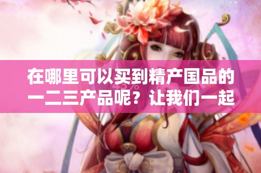 在哪里可以买到精产国品的一二三产品呢？让我们一起来看看不同渠道。
