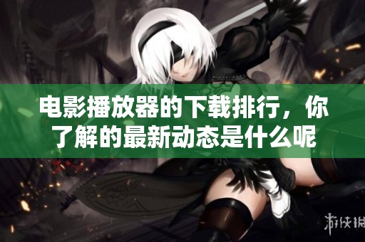 电影播放器的下载排行，你了解的最新动态是什么呢
