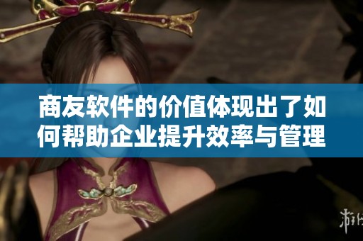 商友软件的价值体现出了如何帮助企业提升效率与管理能力