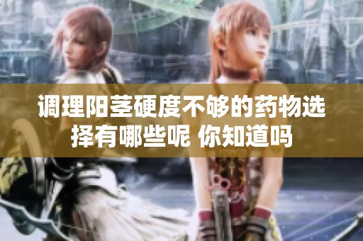 调理阳茎硬度不够的药物选择有哪些呢 你知道吗