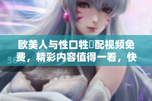 欧美人与性口牲恔配视频免费，精彩内容值得一看，快来体验吧