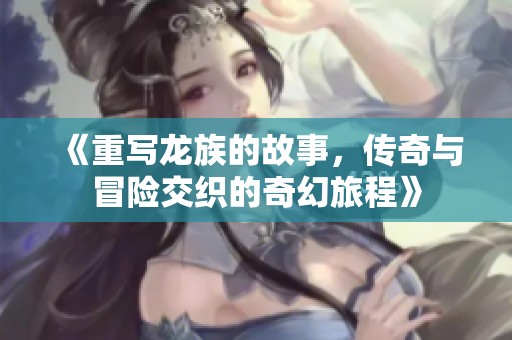 《重写龙族的故事，传奇与冒险交织的奇幻旅程》
