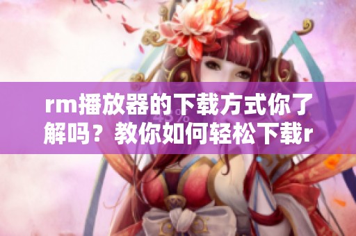 rm播放器的下载方式你了解吗？教你如何轻松下载rm播放器。