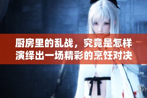 厨房里的乱战，究竟是怎样演绎出一场精彩的烹饪对决呢