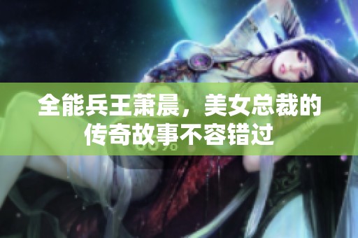 全能兵王萧晨，美女总裁的传奇故事不容错过