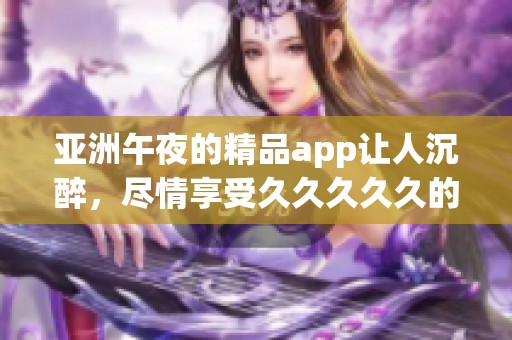 亚洲午夜的精品app让人沉醉，尽情享受****久的精彩时刻