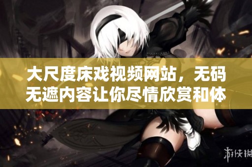 大尺度床戏视频网站，**无遮内容让你尽情欣赏和体验