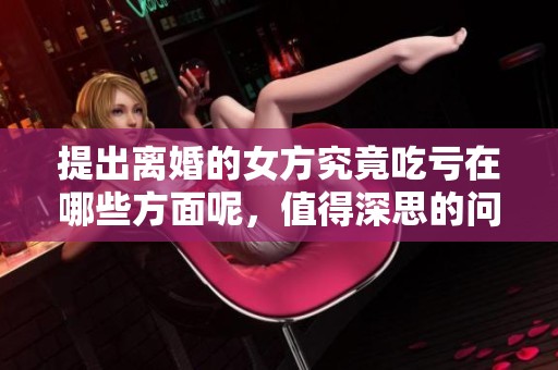 提出离婚的女方究竟吃亏在哪些方面呢，值得深思的问题是什么