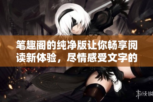 笔趣阁的纯净版让你畅享阅读新体验，尽情感受文字的魅力与乐趣