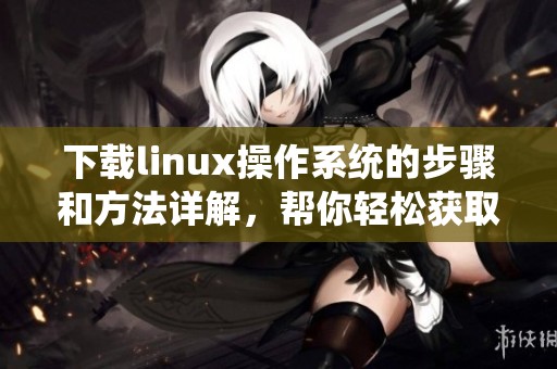 下载linux操作系统的步骤和方法详解，帮你轻松获取linux操作系统