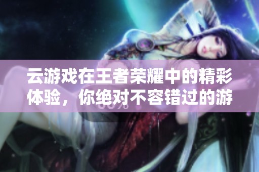云游戏在王者荣耀中的精彩体验，你绝对不容错过的游玩乐趣