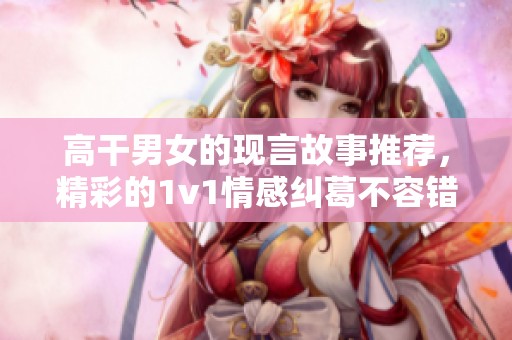 高干男女的现言故事推荐，精彩的1v1情感纠葛不容错过
