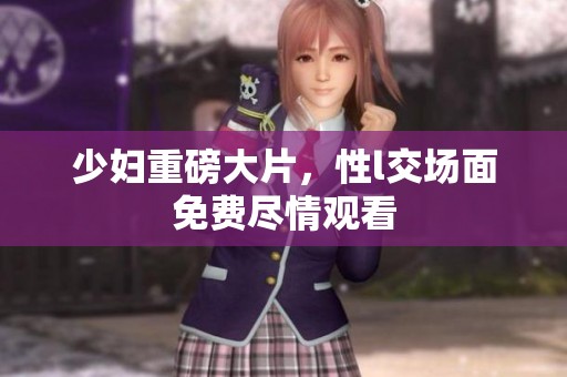 少妇重磅大片，性l交场面免费尽情观看