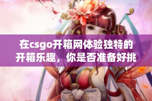 在csgo开箱网体验独特的开箱乐趣，你是否准备好挑战自己了呢