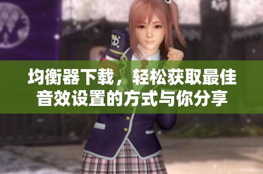 均衡器下载，轻松获取最佳音效设置的方式与你分享