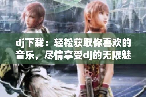 dj下载：轻松获取你喜欢的音乐，尽情享受dj的无限魅力