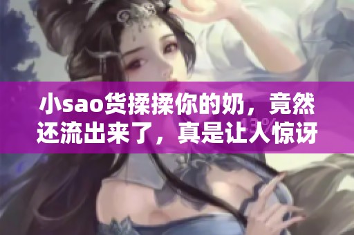 小sao货揉揉你的奶，竟然还流出来了，真是让人惊讶。