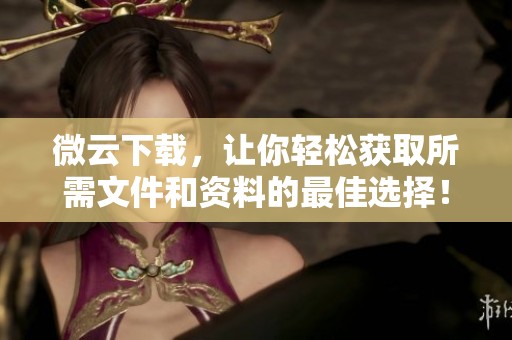 微云下载，让你轻松获取所需文件和资料的最佳选择！