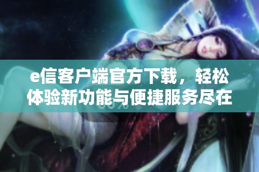 e信客户端官方下载，轻松体验新功能与便捷服务尽在这里