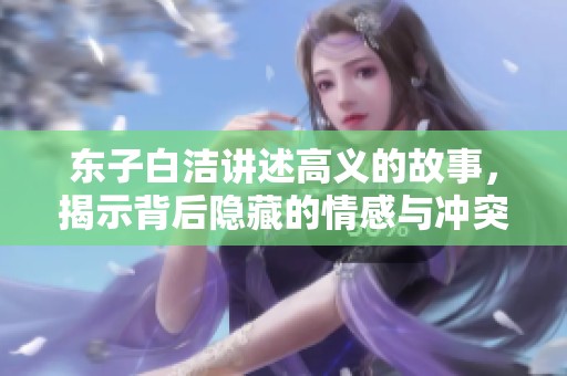 东子白洁讲述高义的故事，揭示背后隐藏的情感与冲突