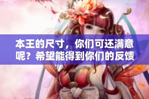 本王的尺寸，你们可还满意呢？希望能得到你们的反馈与意见。