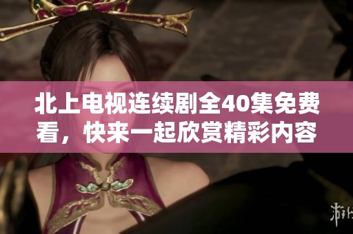 北上电视连续剧全40集免费看，快来一起欣赏精彩内容吧