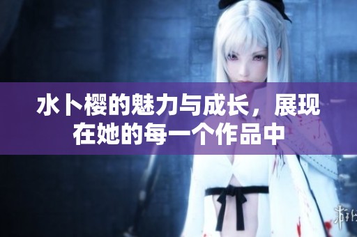 水卜樱的魅力与成长，展现在她的每一个作品中