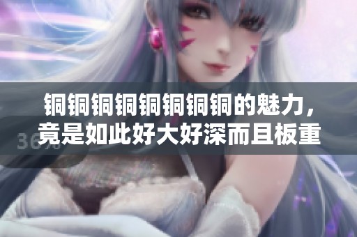 铜铜铜铜铜铜铜铜的魅力，竟是如此好大好深而且板重！