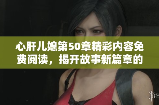 心肝儿媳第50章精彩内容免费阅读，揭开故事新篇章的秘密！