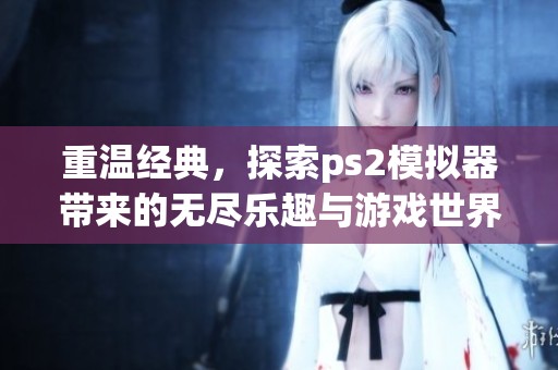重温经典，探索ps2模拟器带来的无尽乐趣与游戏世界奇妙旅程