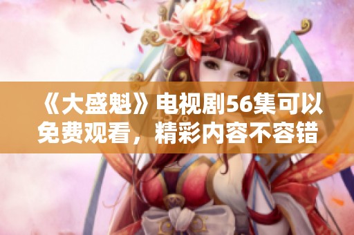 《大盛魁》电视剧56集可以免费观看，精彩内容不容错过！