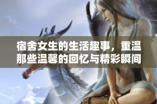 宿舍女生的生活趣事，重温那些温馨的回忆与精彩瞬间