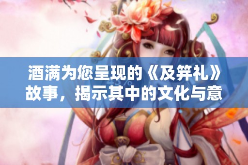酒满为您呈现的《及笄礼》故事，揭示其中的文化与意义