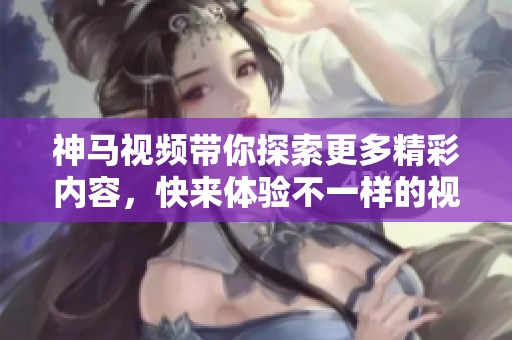 神马视频带你探索更多精彩内容，快来体验不一样的视听盛宴吧