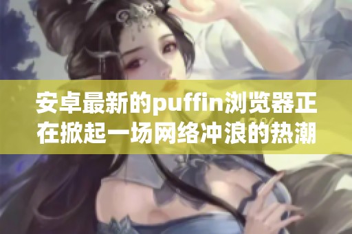 安卓最新的puffin浏览器正在掀起一场网络冲浪的热潮