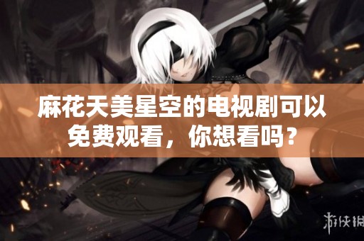麻花天美星空的电视剧可以免费观看，你想看吗？