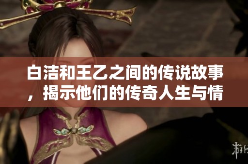 白洁和王乙之间的传说故事，揭示他们的传奇人生与情感纠葛
