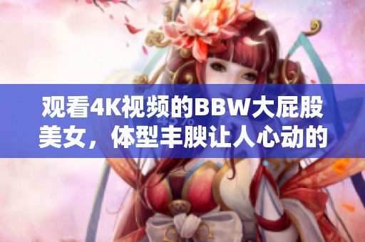 观看4K视频的BBW大屁股美女，体型丰腴让人心动的精彩画面