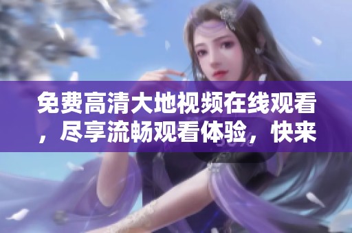 免费高清大地视频在线观看，尽享流畅观看体验，快来体验吧