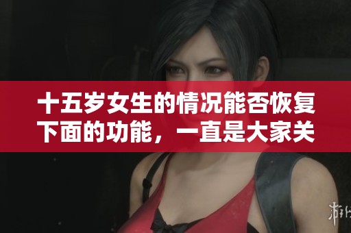 十五岁女生的情况能否恢复下面的功能，一直是大家关心的话题吗