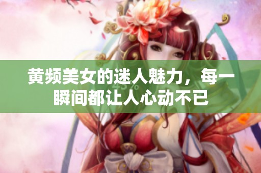 黄频美女的迷人魅力，每一瞬间都让人心动不已